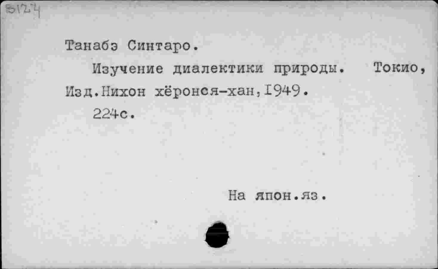 ﻿Танабэ Синтаро.
Изучение диалектики природы. Токио, Изд.Нихон хёронся-хан,1949.
224с.
На япон.яз.